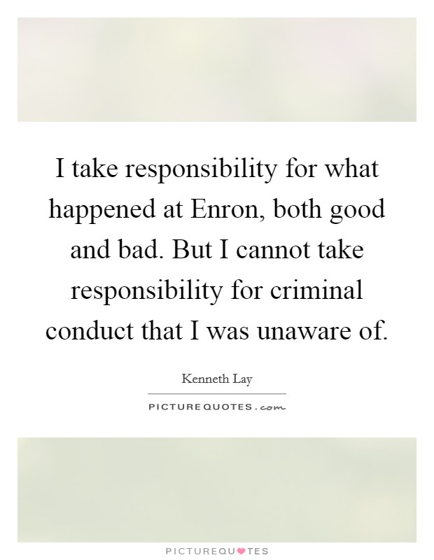 I take responsibility for what happened at Enron, both good and bad. But I cannot take responsibility for criminal conduct that I was unaware of Picture Quote #1