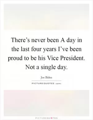 There’s never been A day in the last four years I’ve been proud to be his Vice President. Not a single day Picture Quote #1