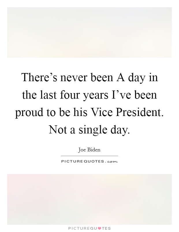 There's never been A day in the last four years I've been proud to be his Vice President. Not a single day Picture Quote #1