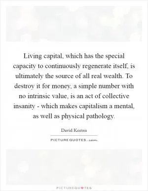 Living capital, which has the special capacity to continuously regenerate itself, is ultimately the source of all real wealth. To destroy it for money, a simple number with no intrinsic value, is an act of collective insanity - which makes capitalism a mental, as well as physical pathology Picture Quote #1