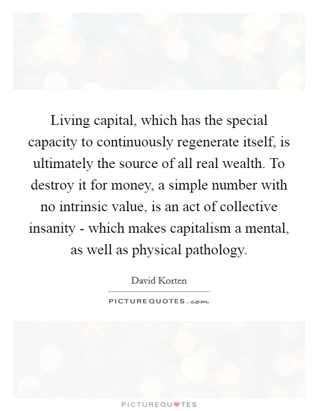 Living capital, which has the special capacity to continuously regenerate itself, is ultimately the source of all real wealth. To destroy it for money, a simple number with no intrinsic value, is an act of collective insanity - which makes capitalism a mental, as well as physical pathology Picture Quote #1