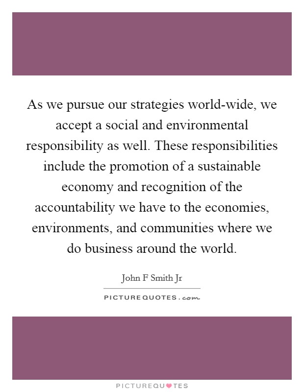As we pursue our strategies world-wide, we accept a social and environmental responsibility as well. These responsibilities include the promotion of a sustainable economy and recognition of the accountability we have to the economies, environments, and communities where we do business around the world Picture Quote #1