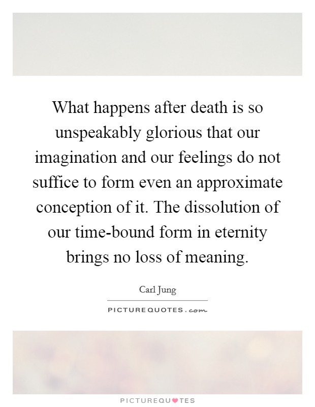 What happens after death is so unspeakably glorious that our imagination and our feelings do not suffice to form even an approximate conception of it. The dissolution of our time-bound form in eternity brings no loss of meaning Picture Quote #1