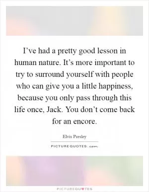 I’ve had a pretty good lesson in human nature. It’s more important to try to surround yourself with people who can give you a little happiness, because you only pass through this life once, Jack. You don’t come back for an encore Picture Quote #1
