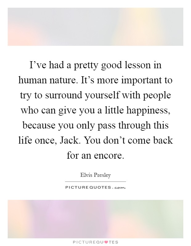 I've had a pretty good lesson in human nature. It's more important to try to surround yourself with people who can give you a little happiness, because you only pass through this life once, Jack. You don't come back for an encore Picture Quote #1