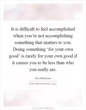 It is difficult to feel accomplished when you’re not accomplishing something that matters to you. Doing something ‘for your own good’ is rarely for your own good if it causes you to be less than who you really are Picture Quote #1