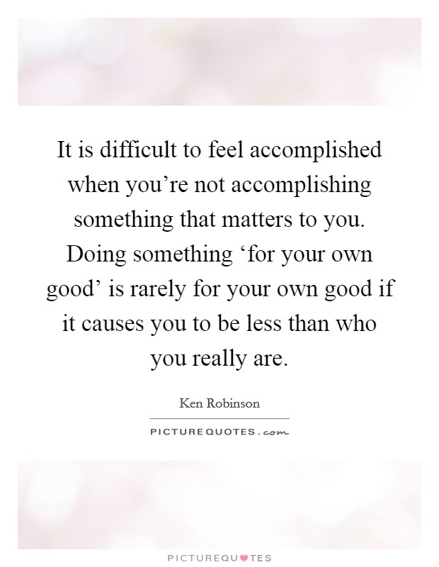 It is difficult to feel accomplished when you're not accomplishing something that matters to you. Doing something ‘for your own good' is rarely for your own good if it causes you to be less than who you really are Picture Quote #1