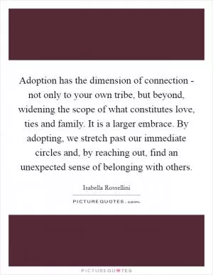 Adoption has the dimension of connection - not only to your own tribe, but beyond, widening the scope of what constitutes love, ties and family. It is a larger embrace. By adopting, we stretch past our immediate circles and, by reaching out, find an unexpected sense of belonging with others Picture Quote #1