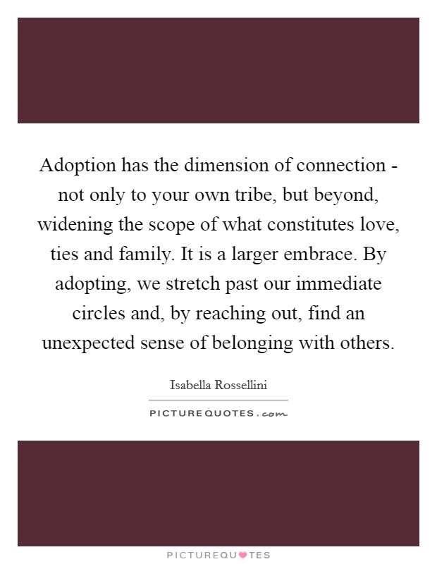 Adoption has the dimension of connection - not only to your own tribe, but beyond, widening the scope of what constitutes love, ties and family. It is a larger embrace. By adopting, we stretch past our immediate circles and, by reaching out, find an unexpected sense of belonging with others Picture Quote #1