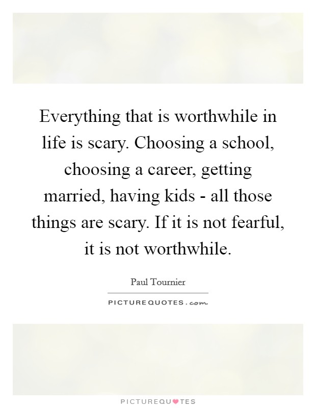 Everything that is worthwhile in life is scary. Choosing a school, choosing a career, getting married, having kids - all those things are scary. If it is not fearful, it is not worthwhile Picture Quote #1