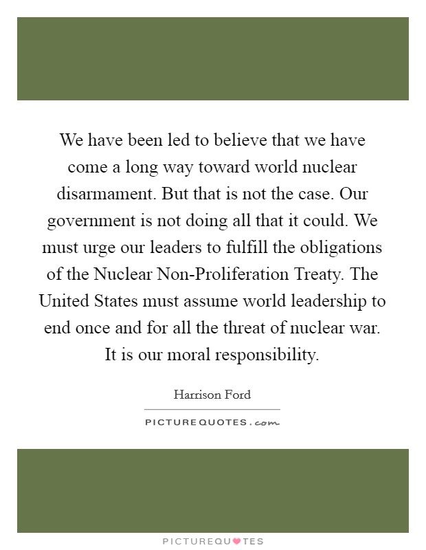 We have been led to believe that we have come a long way toward world nuclear disarmament. But that is not the case. Our government is not doing all that it could. We must urge our leaders to fulfill the obligations of the Nuclear Non-Proliferation Treaty. The United States must assume world leadership to end once and for all the threat of nuclear war. It is our moral responsibility Picture Quote #1