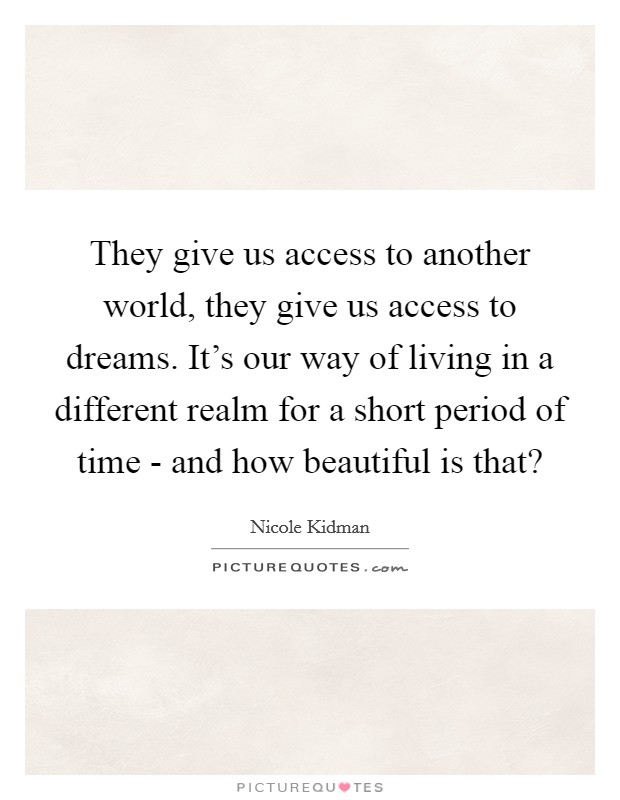 They give us access to another world, they give us access to dreams. It's our way of living in a different realm for a short period of time - and how beautiful is that? Picture Quote #1