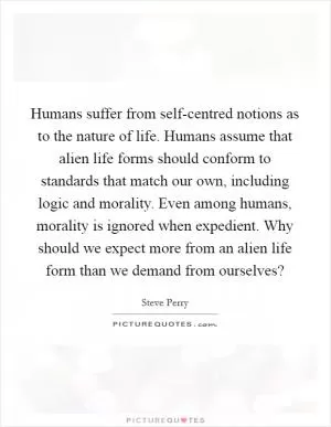 Humans suffer from self-centred notions as to the nature of life. Humans assume that alien life forms should conform to standards that match our own, including logic and morality. Even among humans, morality is ignored when expedient. Why should we expect more from an alien life form than we demand from ourselves? Picture Quote #1