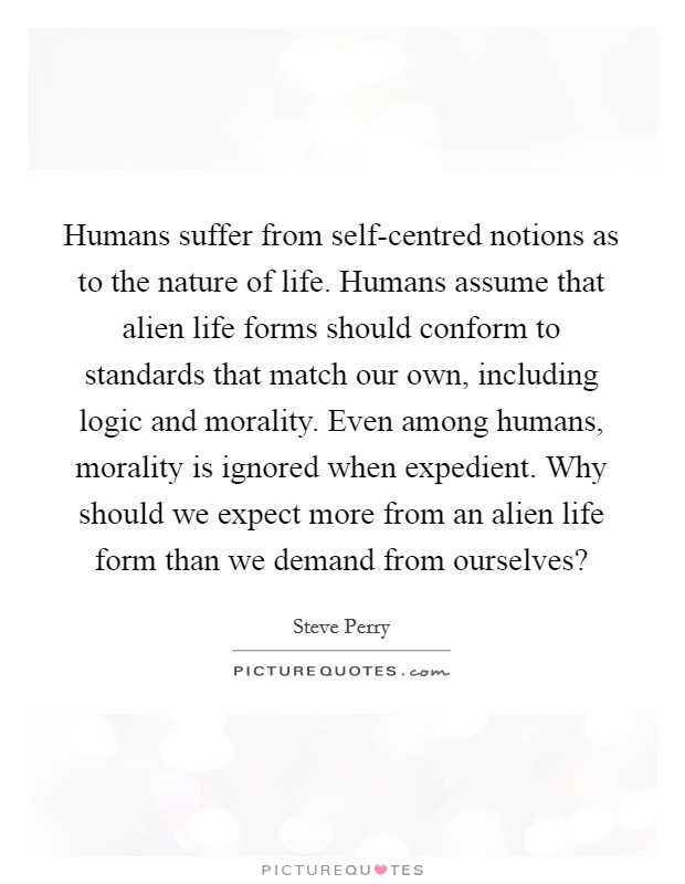 Humans suffer from self-centred notions as to the nature of life. Humans assume that alien life forms should conform to standards that match our own, including logic and morality. Even among humans, morality is ignored when expedient. Why should we expect more from an alien life form than we demand from ourselves? Picture Quote #1