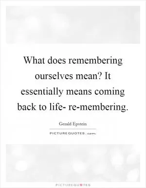 What does remembering ourselves mean? It essentially means coming back to life- re-membering Picture Quote #1