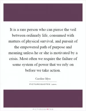It is a rare person who can pierce the veil between ordinarly life, consumed with matters of physical survival, and pursuit of the empowered path of purpose and meaning unless he or she is motivated by a crisis. Most often we require the failure of some system of power that we rely on before we take action Picture Quote #1