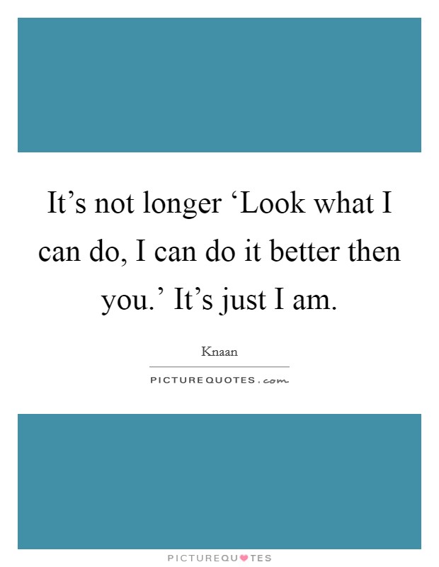 It's not longer ‘Look what I can do, I can do it better then you.' It's just I am Picture Quote #1