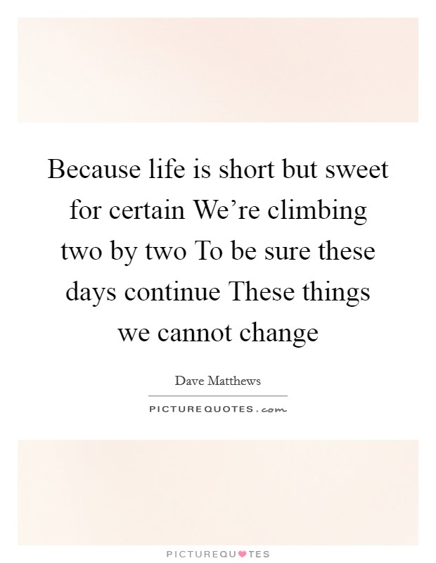 Because life is short but sweet for certain We're climbing two by two To be sure these days continue These things we cannot change Picture Quote #1