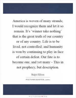 America is woven of many strands; I would recognize them and let it so remain. It’s ‘winner take nothing’ that is the great truth of our country or of any country. Life is to be lived, not controlled; and humanity is won by continuing to play in face of certain defeat. Our fate is to become one, and yet many - This in not prophecy, but description Picture Quote #1