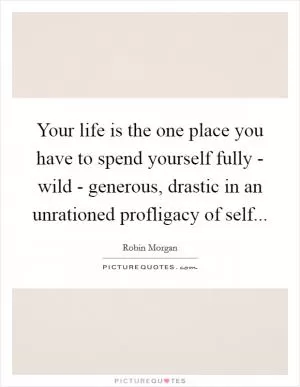 Your life is the one place you have to spend yourself fully - wild - generous, drastic in an unrationed profligacy of self Picture Quote #1