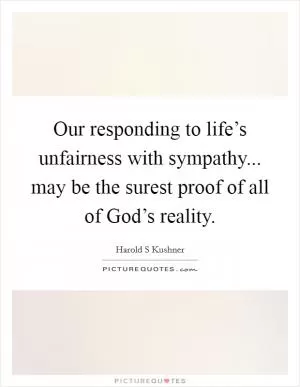 Our responding to life’s unfairness with sympathy... may be the surest proof of all of God’s reality Picture Quote #1