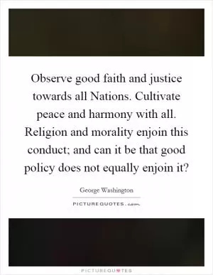 Observe good faith and justice towards all Nations. Cultivate peace and harmony with all. Religion and morality enjoin this conduct; and can it be that good policy does not equally enjoin it? Picture Quote #1