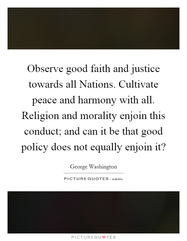 Observe good faith and justice towards all Nations. Cultivate peace and harmony with all. Religion and morality enjoin this conduct; and can it be that good policy does not equally enjoin it? Picture Quote #1