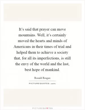 It’s said that prayer can move mountains. Well, it’s certainly moved the hearts and minds of Americans in their times of trial and helped them to achieve a society that, for all its imperfections, is still the envy of the world and the last, best hope of mankind Picture Quote #1