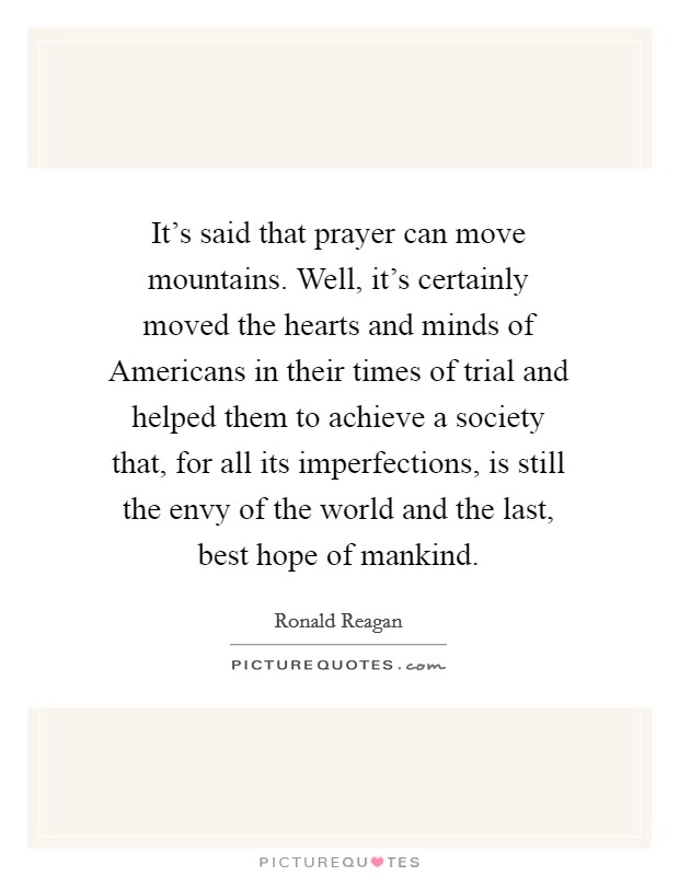 It's said that prayer can move mountains. Well, it's certainly moved the hearts and minds of Americans in their times of trial and helped them to achieve a society that, for all its imperfections, is still the envy of the world and the last, best hope of mankind Picture Quote #1