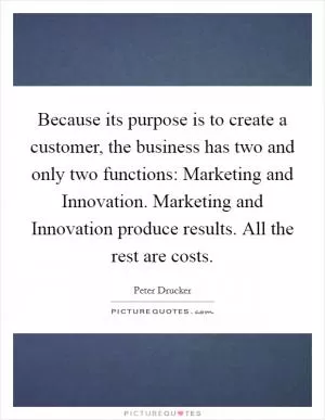 Because its purpose is to create a customer, the business has two and only two functions: Marketing and Innovation. Marketing and Innovation produce results. All the rest are costs Picture Quote #1