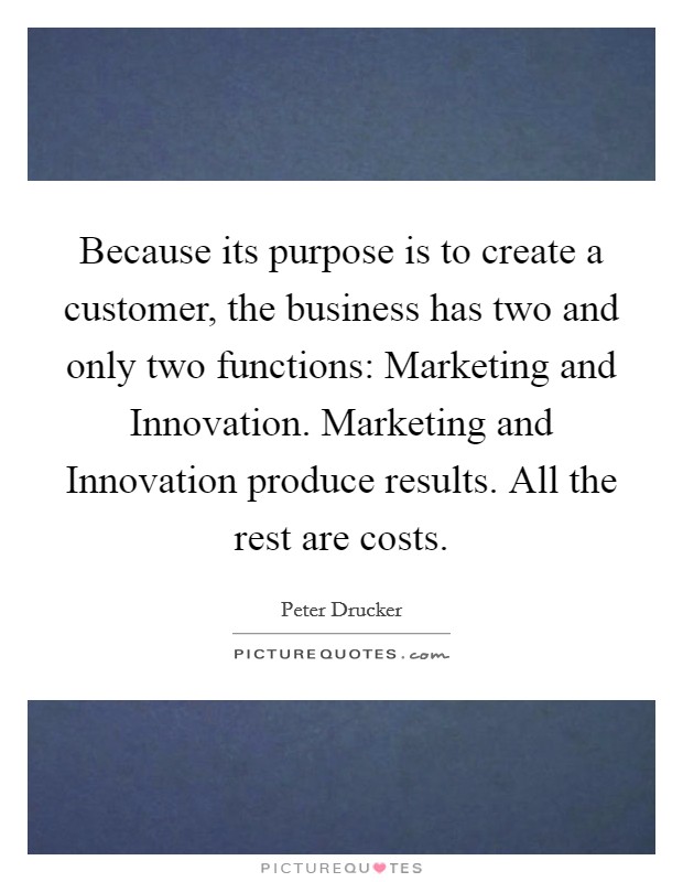 Because its purpose is to create a customer, the business has two and only two functions: Marketing and Innovation. Marketing and Innovation produce results. All the rest are costs Picture Quote #1