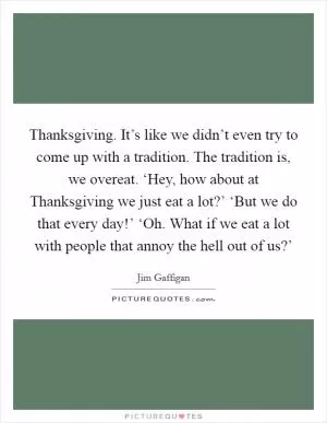 Thanksgiving. It’s like we didn’t even try to come up with a tradition. The tradition is, we overeat. ‘Hey, how about at Thanksgiving we just eat a lot?’ ‘But we do that every day!’ ‘Oh. What if we eat a lot with people that annoy the hell out of us?’ Picture Quote #1