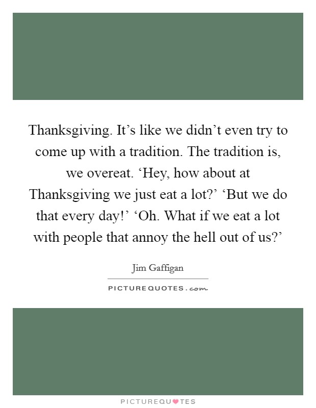 Thanksgiving. It's like we didn't even try to come up with a tradition. The tradition is, we overeat. ‘Hey, how about at Thanksgiving we just eat a lot?' ‘But we do that every day!' ‘Oh. What if we eat a lot with people that annoy the hell out of us?' Picture Quote #1