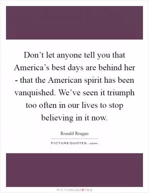 Don’t let anyone tell you that America’s best days are behind her - that the American spirit has been vanquished. We’ve seen it triumph too often in our lives to stop believing in it now Picture Quote #1