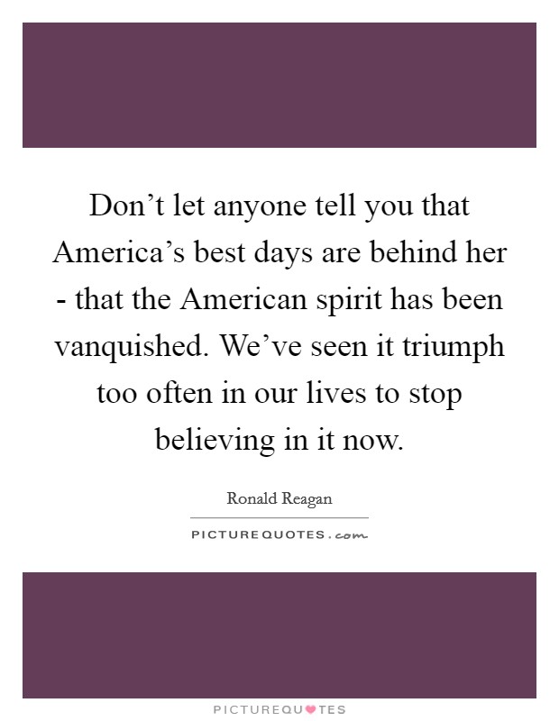 Don't let anyone tell you that America's best days are behind her - that the American spirit has been vanquished. We've seen it triumph too often in our lives to stop believing in it now Picture Quote #1
