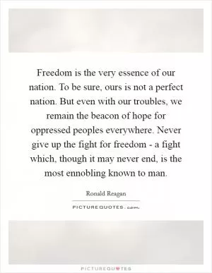 Freedom is the very essence of our nation. To be sure, ours is not a perfect nation. But even with our troubles, we remain the beacon of hope for oppressed peoples everywhere. Never give up the fight for freedom - a fight which, though it may never end, is the most ennobling known to man Picture Quote #1