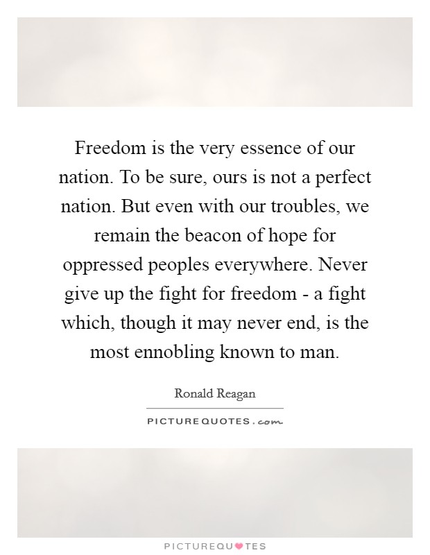 Freedom is the very essence of our nation. To be sure, ours is not a perfect nation. But even with our troubles, we remain the beacon of hope for oppressed peoples everywhere. Never give up the fight for freedom - a fight which, though it may never end, is the most ennobling known to man Picture Quote #1