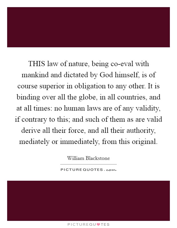 THIS law of nature, being co-eval with mankind and dictated by God himself, is of course superior in obligation to any other. It is binding over all the globe, in all countries, and at all times: no human laws are of any validity, if contrary to this; and such of them as are valid derive all their force, and all their authority, mediately or immediately, from this original Picture Quote #1