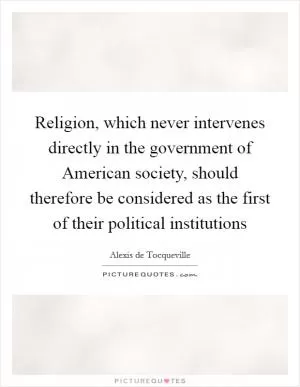 Religion, which never intervenes directly in the government of American society, should therefore be considered as the first of their political institutions Picture Quote #1
