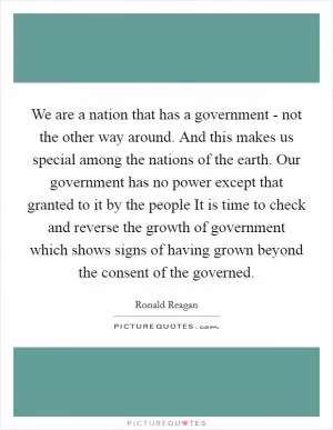 We are a nation that has a government - not the other way around. And this makes us special among the nations of the earth. Our government has no power except that granted to it by the people It is time to check and reverse the growth of government which shows signs of having grown beyond the consent of the governed Picture Quote #1