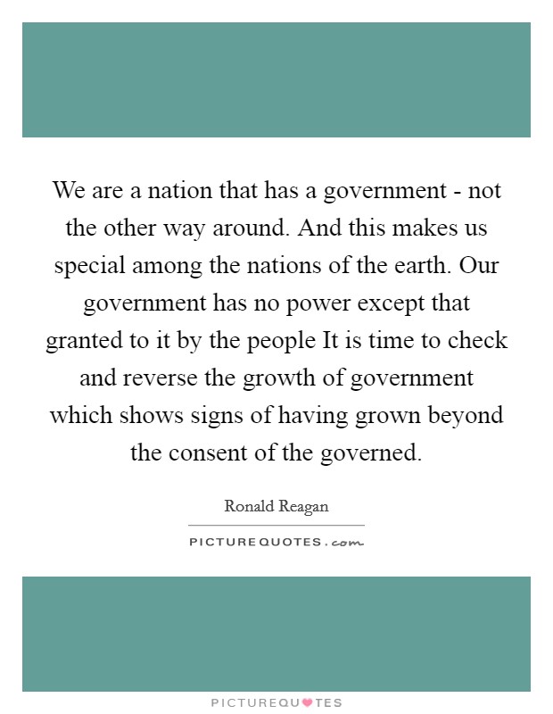 We are a nation that has a government - not the other way around. And this makes us special among the nations of the earth. Our government has no power except that granted to it by the people It is time to check and reverse the growth of government which shows signs of having grown beyond the consent of the governed Picture Quote #1