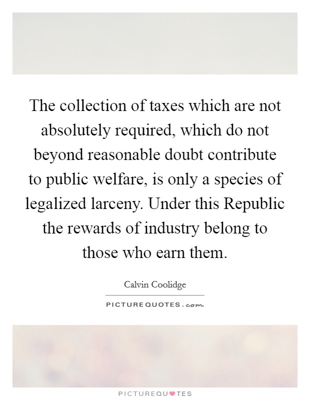 The collection of taxes which are not absolutely required, which do not beyond reasonable doubt contribute to public welfare, is only a species of legalized larceny. Under this Republic the rewards of industry belong to those who earn them Picture Quote #1