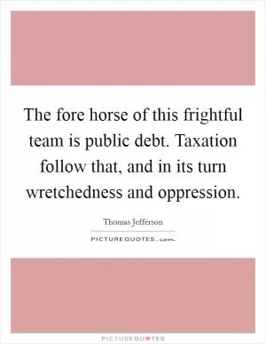 The fore horse of this frightful team is public debt. Taxation follow that, and in its turn wretchedness and oppression Picture Quote #1
