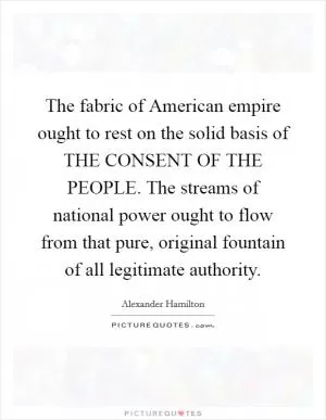 The fabric of American empire ought to rest on the solid basis of THE CONSENT OF THE PEOPLE. The streams of national power ought to flow from that pure, original fountain of all legitimate authority Picture Quote #1