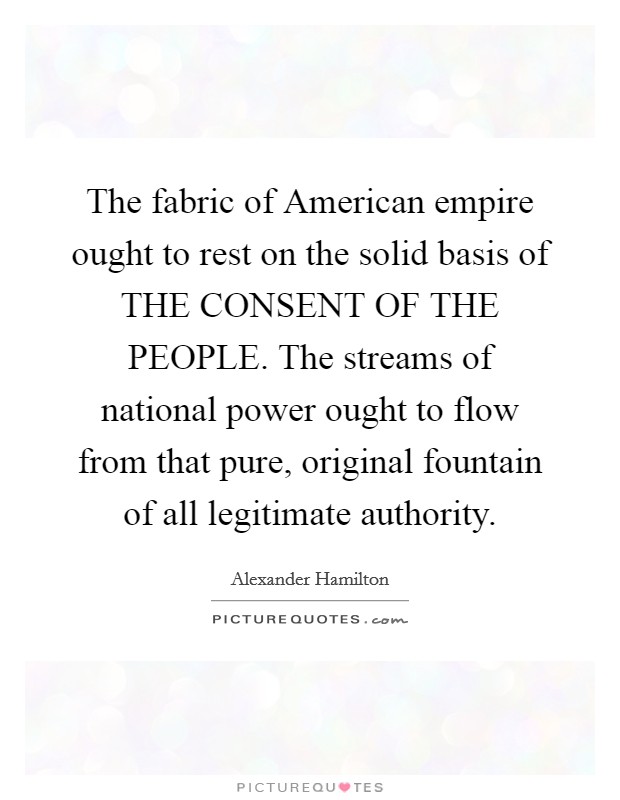 The fabric of American empire ought to rest on the solid basis of THE CONSENT OF THE PEOPLE. The streams of national power ought to flow from that pure, original fountain of all legitimate authority Picture Quote #1