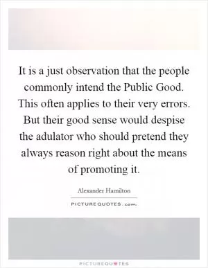 It is a just observation that the people commonly intend the Public Good. This often applies to their very errors. But their good sense would despise the adulator who should pretend they always reason right about the means of promoting it Picture Quote #1