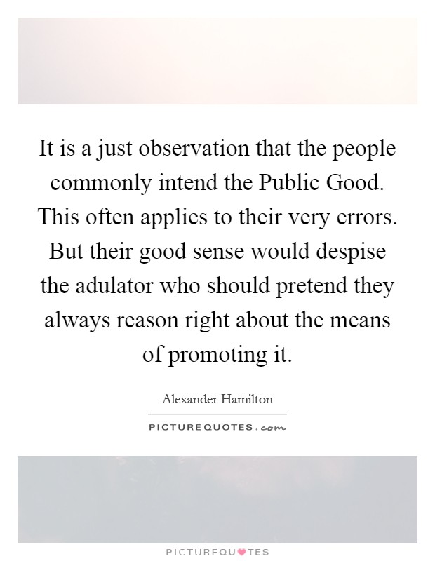 It is a just observation that the people commonly intend the Public Good. This often applies to their very errors. But their good sense would despise the adulator who should pretend they always reason right about the means of promoting it Picture Quote #1