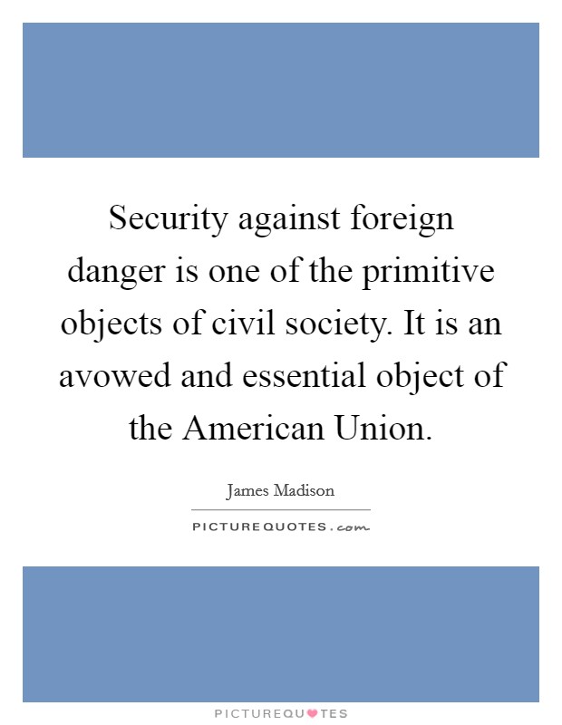 Security against foreign danger is one of the primitive objects of civil society. It is an avowed and essential object of the American Union Picture Quote #1