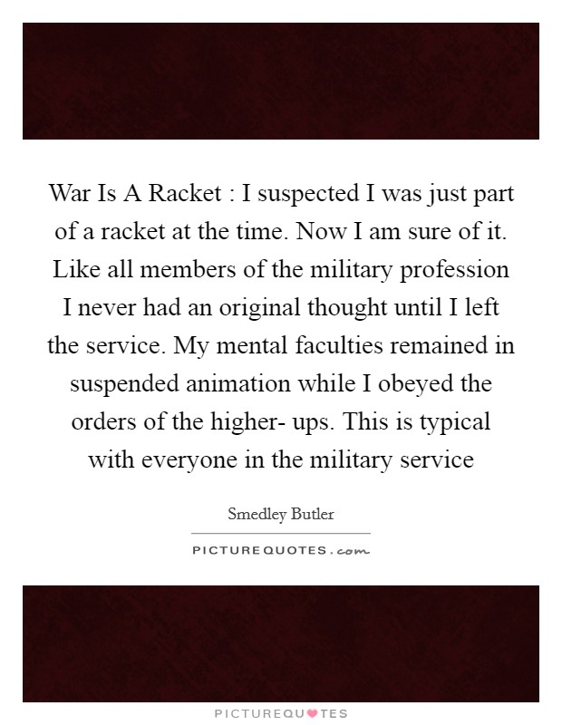 War Is A Racket : I suspected I was just part of a racket at the time. Now I am sure of it. Like all members of the military profession I never had an original thought until I left the service. My mental faculties remained in suspended animation while I obeyed the orders of the higher- ups. This is typical with everyone in the military service Picture Quote #1