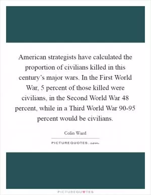 American strategists have calculated the proportion of civilians killed in this century’s major wars. In the First World War, 5 percent of those killed were civilians, in the Second World War 48 percent, while in a Third World War 90-95 percent would be civilians Picture Quote #1